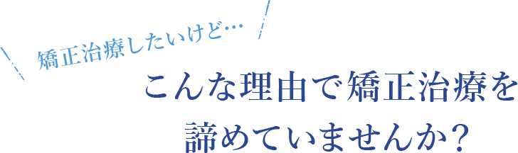 矯正治療したいけど…こんな理由で矯正治療を諦めていませんか？