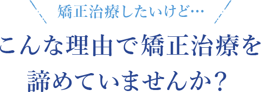 矯正治療したいけど…こんな理由で矯正治療を諦めていませんか？