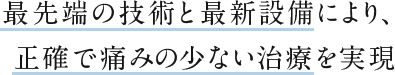 最先端の技術と最新設備により、正確で痛みの少ない治療を実現